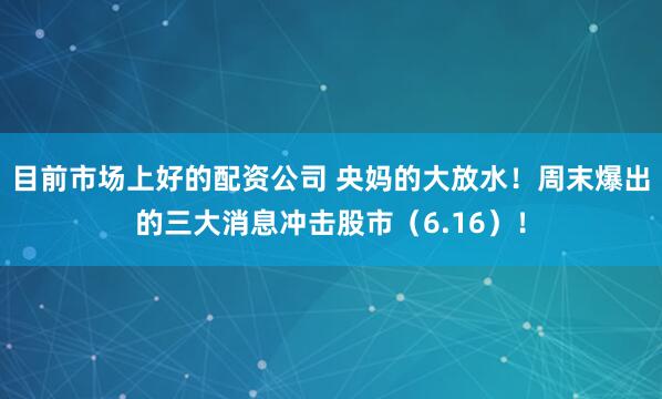 目前市场上好的配资公司 央妈的大放水！周末爆出的三大消息冲击股市（6.16）！