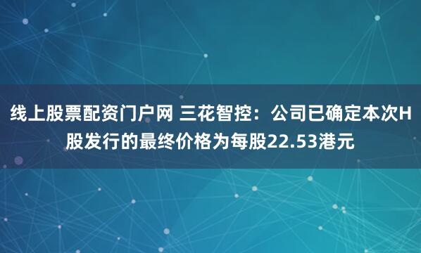 线上股票配资门户网 三花智控：公司已确定本次H股发行的最终价格为每股22.53港元
