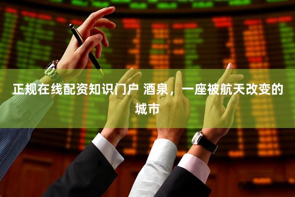 正规在线配资知识门户 酒泉，一座被航天改变的城市