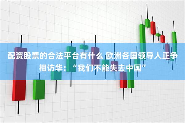 配资股票的合法平台有什么 欧洲各国领导人正争相访华：“我们不能失去中国”