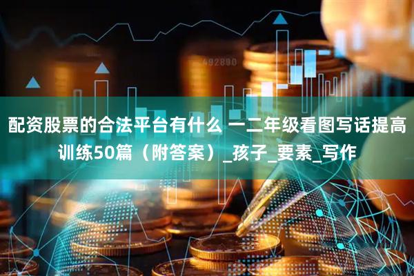 配资股票的合法平台有什么 一二年级看图写话提高训练50篇（附答案）_孩子_要素_写作