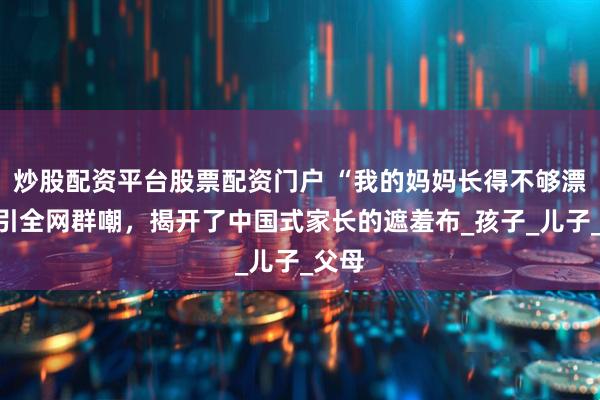 炒股配资平台股票配资门户 “我的妈妈长得不够漂亮”引全网群嘲，揭开了中国式家长的遮羞布_孩子_儿子_父母