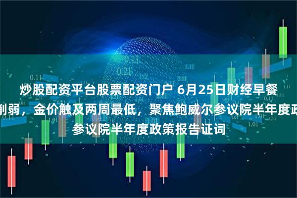 炒股配资平台股票配资门户 6月25日财经早餐：避险需求削弱，金价触及两周最低，聚焦鲍威尔参议院半年度政策报告证词