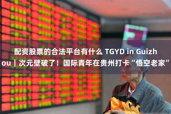配资股票的合法平台有什么 TGYD in Guizhou｜次元壁破了！国际青年在贵州打卡“悟空老家”