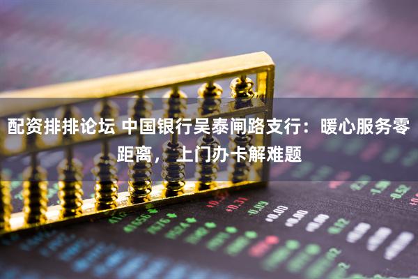 配资排排论坛 中国银行吴泰闸路支行：暖心服务零距离， 上门办卡解难题