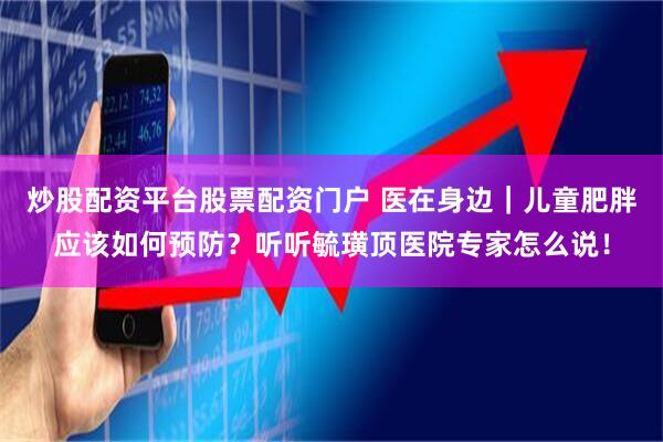 炒股配资平台股票配资门户 医在身边｜儿童肥胖应该如何预防？听听毓璜顶医院专家怎么说！