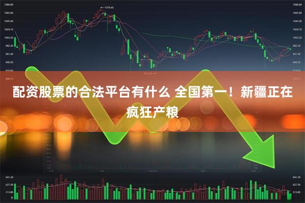 配资股票的合法平台有什么 全国第一！新疆正在疯狂产粮