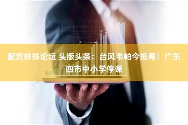 配资排排论坛 头版头条：台风韦帕今抵粤！广东四市中小学停课