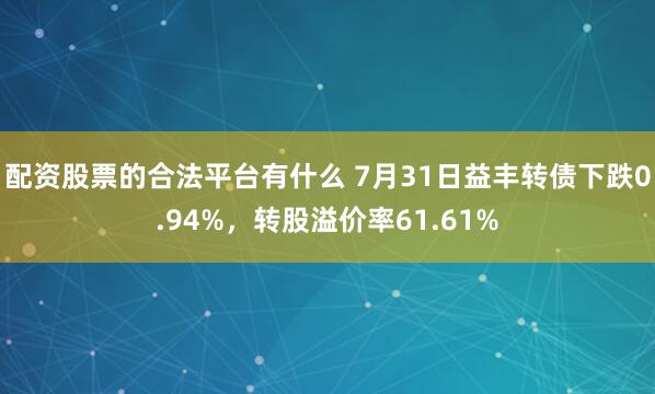 配资股票的合法平台有什么 7月31日益丰转债下跌0.94%，转股溢价率61.61%