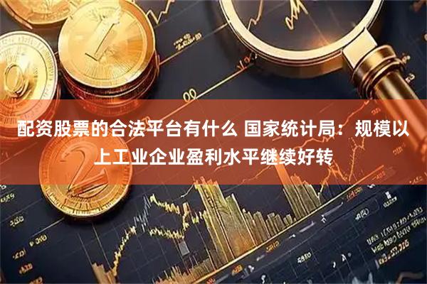 配资股票的合法平台有什么 国家统计局：规模以上工业企业盈利水平继续好转