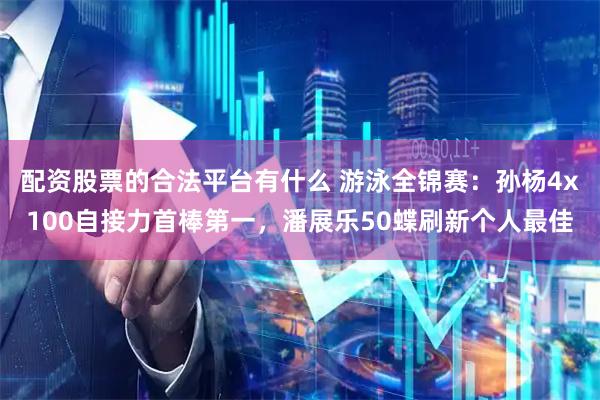 配资股票的合法平台有什么 游泳全锦赛：孙杨4x100自接力首棒第一，潘展乐50蝶刷新个人最佳