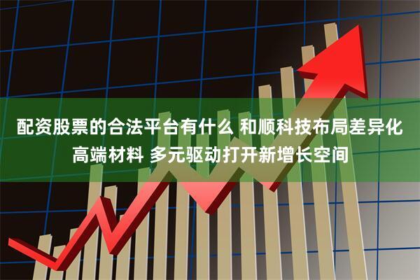 配资股票的合法平台有什么 和顺科技布局差异化高端材料 多元驱动打开新增长空间