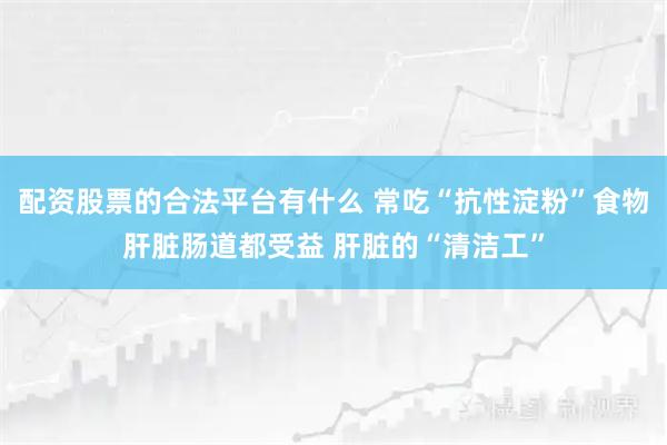 配资股票的合法平台有什么 常吃“抗性淀粉”食物肝脏肠道都受益 肝脏的“清洁工”