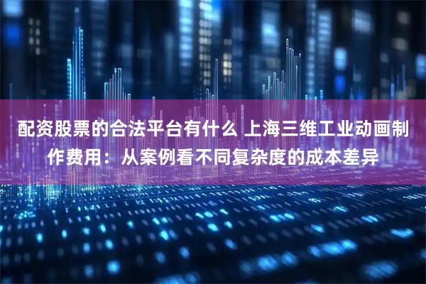 配资股票的合法平台有什么 上海三维工业动画制作费用：从案例看不同复杂度的成本差异
