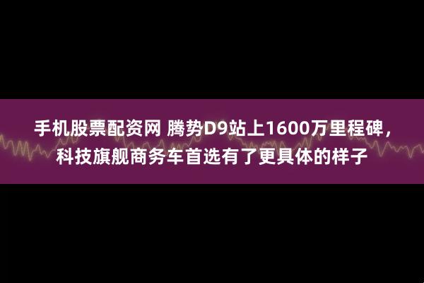手机股票配资网 腾势D9站上1600万里程碑，科技旗舰商务车首选有了更具体的样子