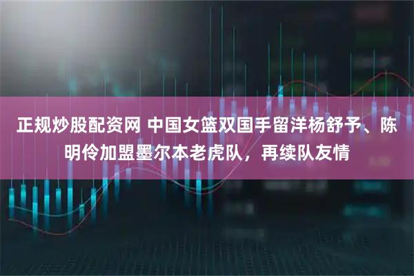 正规炒股配资网 中国女篮双国手留洋杨舒予、陈明伶加盟墨尔本老虎队，再续队友情