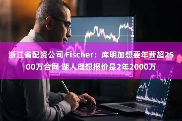 浙江省配资公司 Fischer：库明加想要年薪超2500万合同 湖人理想报价是2年2000万