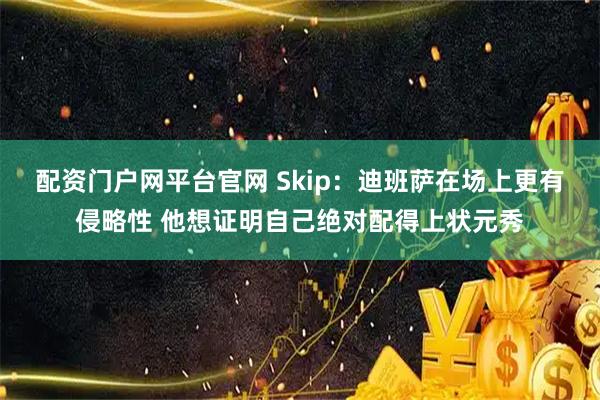 配资门户网平台官网 Skip：迪班萨在场上更有侵略性 他想证明自己绝对配得上状元秀
