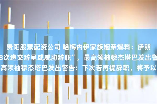 贵阳股票配资公司 哈梅内伊家族姻亲爆料：伊朗总统佩泽希齐扬曾“28次递交辞呈或威胁辞职”，最高领袖穆杰塔巴发出警告：下次若再提辞职，将予以接受