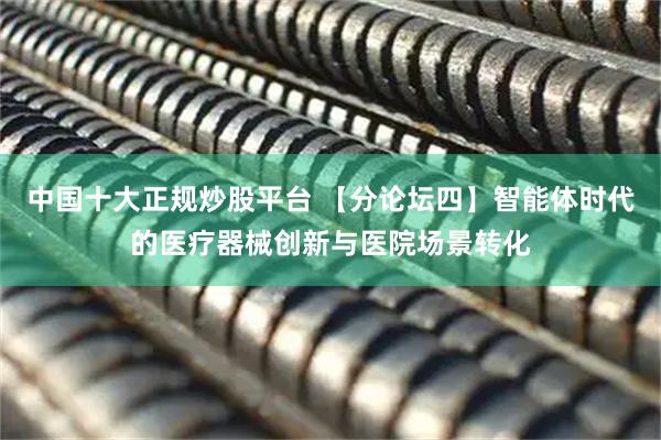 中国十大正规炒股平台 【分论坛四】智能体时代的医疗器械创新与医院场景转化